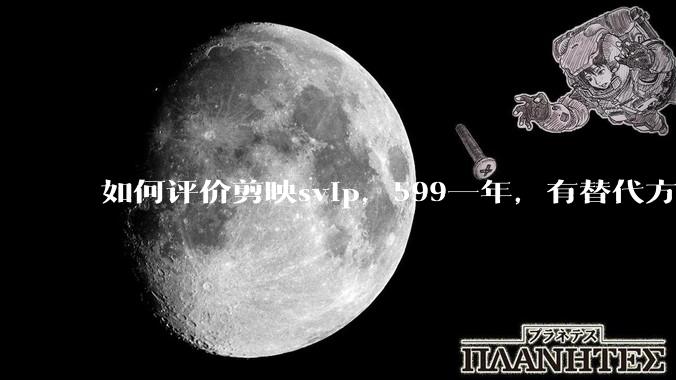如何评价剪映svip，599一年，有替代方案吗？