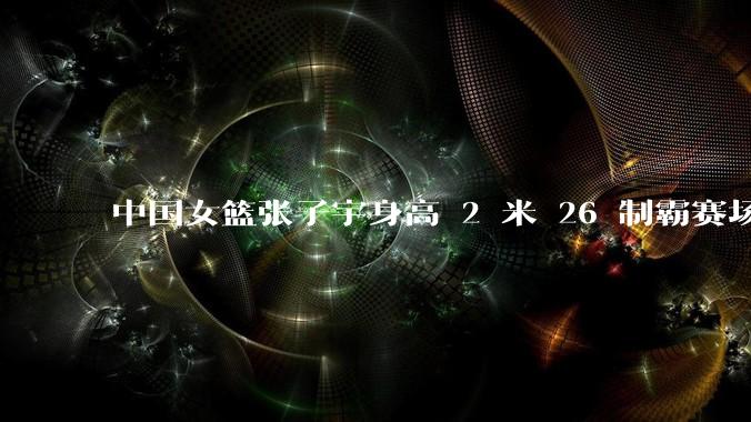 中国女篮张子宇身高 2 米 26 制霸赛场，身高因素在篮球比赛中能占多大优势？她会是下一个「姚明」吗？